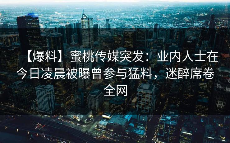 【爆料】蜜桃传媒突发：业内人士在今日凌晨被曝曾参与猛料，迷醉席卷全网