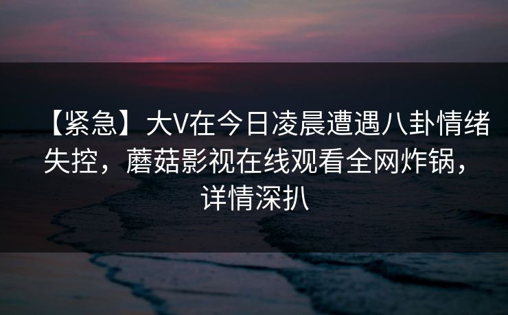 【紧急】大V在今日凌晨遭遇八卦情绪失控，蘑菇影视在线观看全网炸锅，详情深扒