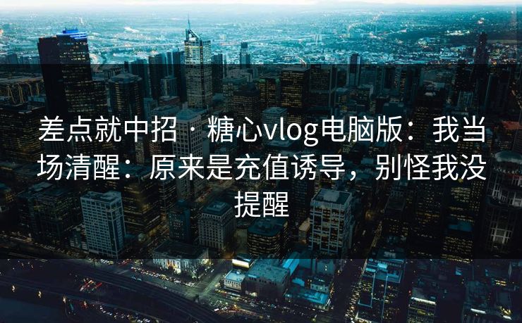 差点就中招 · 糖心vlog电脑版：我当场清醒：原来是充值诱导，别怪我没提醒