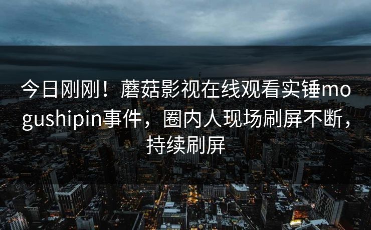 今日刚刚！蘑菇影视在线观看实锤mogushipin事件，圈内人现场刷屏不断，持续刷屏
