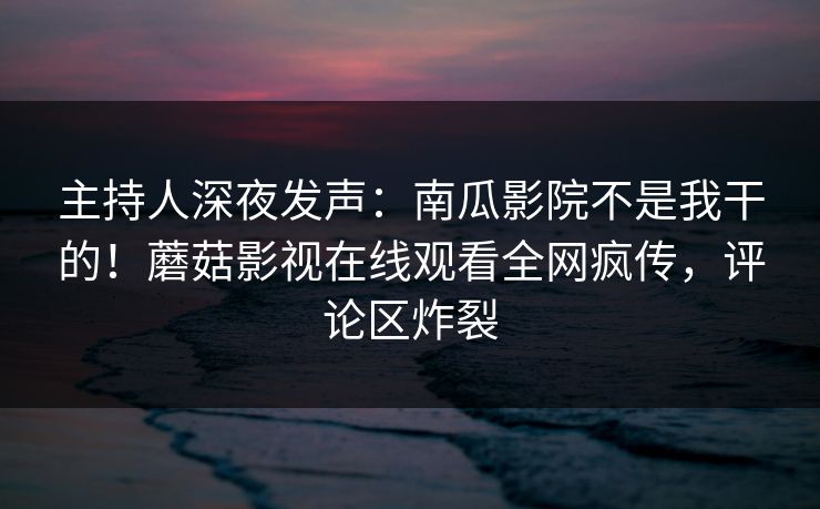 主持人深夜发声：南瓜影院不是我干的！蘑菇影视在线观看全网疯传，评论区炸裂