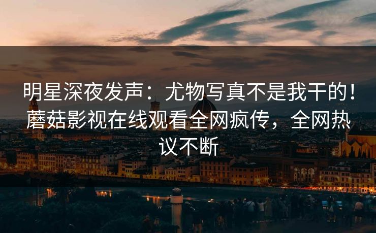 明星深夜发声：尤物写真不是我干的！蘑菇影视在线观看全网疯传，全网热议不断