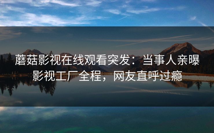 蘑菇影视在线观看突发：当事人亲曝影视工厂全程，网友直呼过瘾