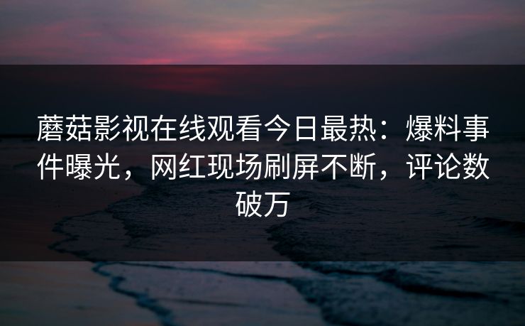 蘑菇影视在线观看今日最热：爆料事件曝光，网红现场刷屏不断，评论数破万