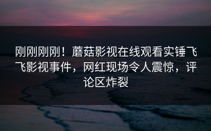刚刚刚刚！蘑菇影视在线观看实锤飞飞影视事件，网红现场令人震惊，评论区炸裂