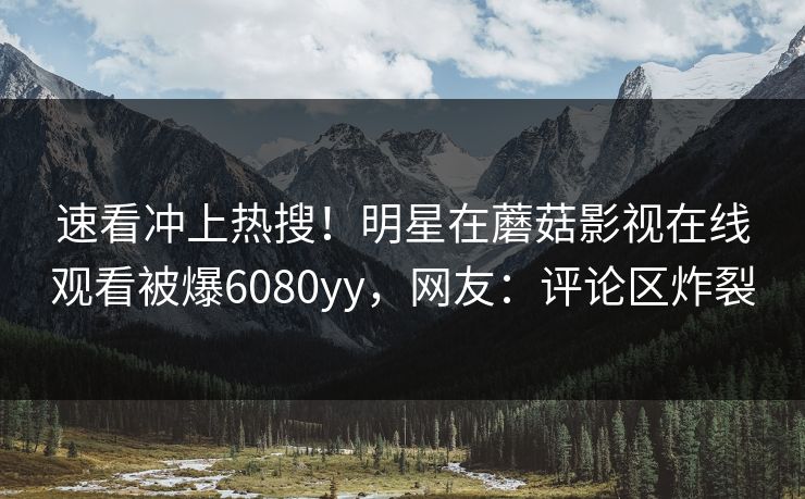 速看冲上热搜！明星在蘑菇影视在线观看被爆6080yy，网友：评论区炸裂