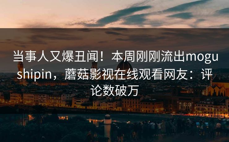 当事人又爆丑闻！本周刚刚流出mogushipin，蘑菇影视在线观看网友：评论数破万