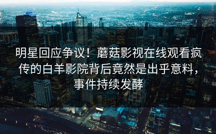 明星回应争议！蘑菇影视在线观看疯传的白羊影院背后竟然是出乎意料，事件持续发酵