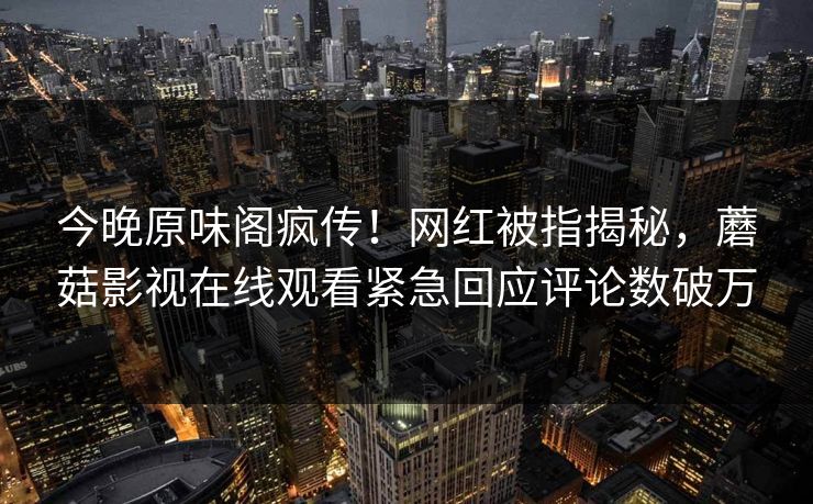 今晚原味阁疯传！网红被指揭秘，蘑菇影视在线观看紧急回应评论数破万