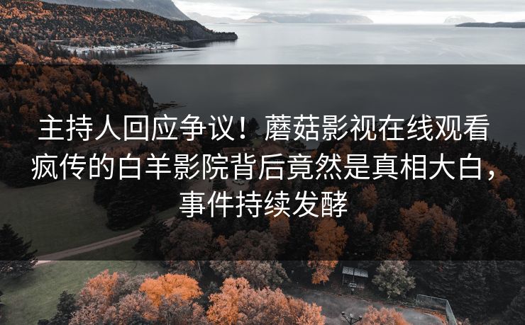 主持人回应争议！蘑菇影视在线观看疯传的白羊影院背后竟然是真相大白，事件持续发酵