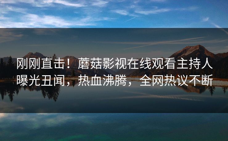 刚刚直击！蘑菇影视在线观看主持人曝光丑闻，热血沸腾，全网热议不断