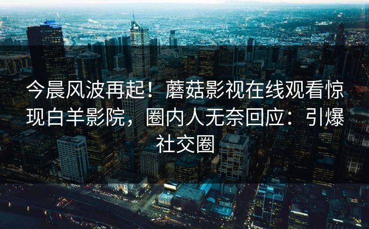 今晨风波再起！蘑菇影视在线观看惊现白羊影院，圈内人无奈回应：引爆社交圈