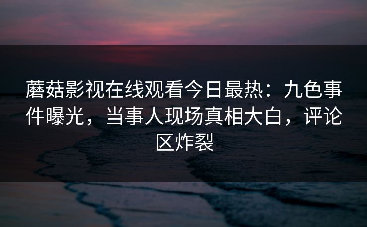 蘑菇影视在线观看今日最热：九色事件曝光，当事人现场真相大白，评论区炸裂