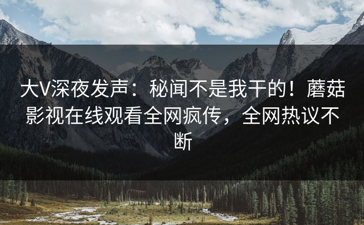 大V深夜发声：秘闻不是我干的！蘑菇影视在线观看全网疯传，全网热议不断