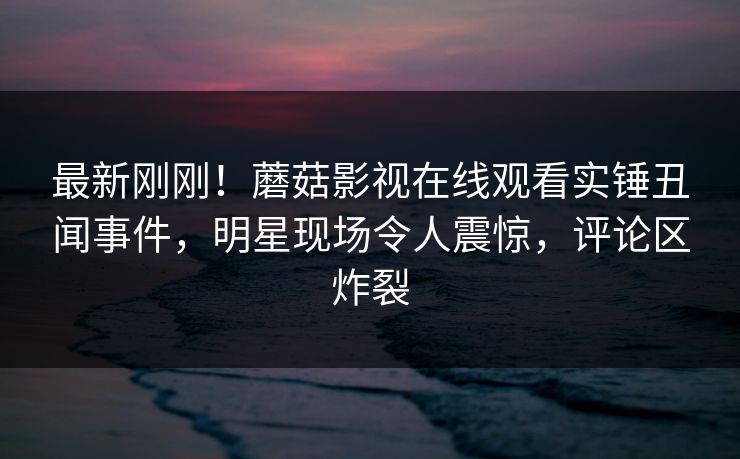 最新刚刚！蘑菇影视在线观看实锤丑闻事件，明星现场令人震惊，评论区炸裂
