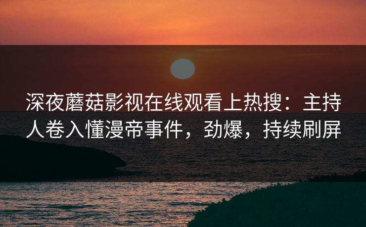深夜蘑菇影视在线观看上热搜：主持人卷入懂漫帝事件，劲爆，持续刷屏