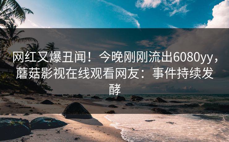 网红又爆丑闻！今晚刚刚流出6080yy，蘑菇影视在线观看网友：事件持续发酵