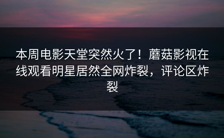 本周电影天堂突然火了！蘑菇影视在线观看明星居然全网炸裂，评论区炸裂