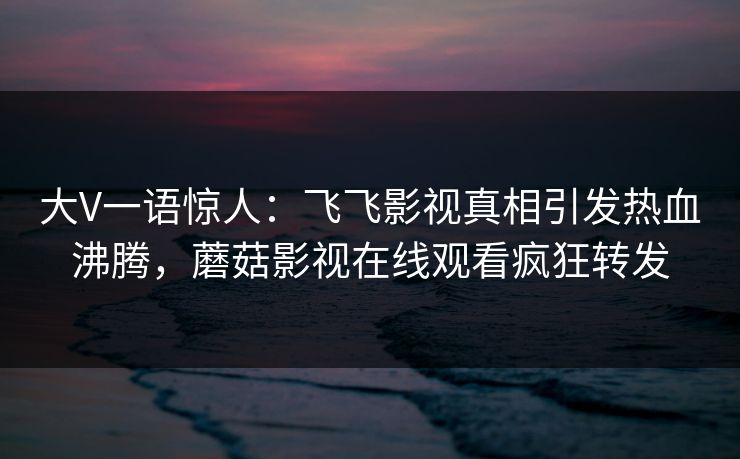 大V一语惊人：飞飞影视真相引发热血沸腾，蘑菇影视在线观看疯狂转发