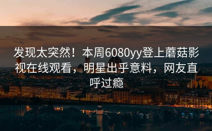 发现太突然！本周6080yy登上蘑菇影视在线观看，明星出乎意料，网友直呼过瘾