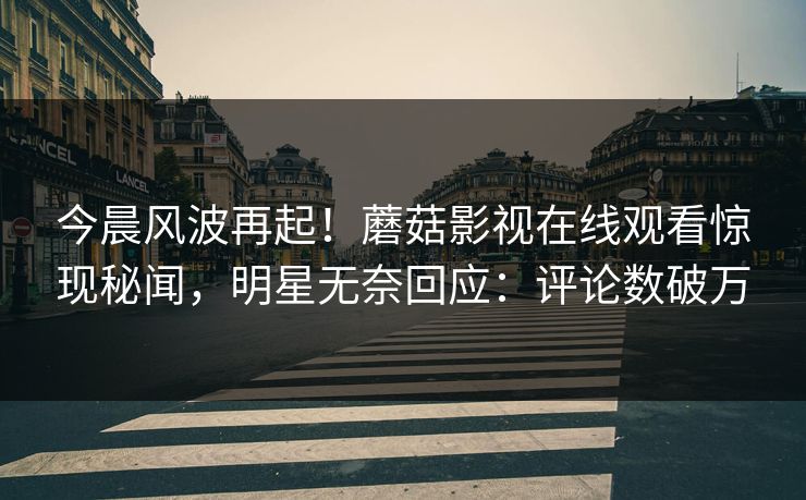 今晨风波再起！蘑菇影视在线观看惊现秘闻，明星无奈回应：评论数破万