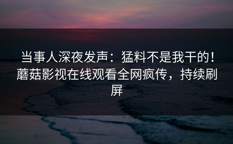 当事人深夜发声：猛料不是我干的！蘑菇影视在线观看全网疯传，持续刷屏