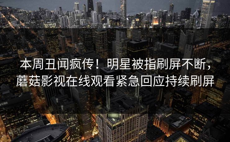 本周丑闻疯传！明星被指刷屏不断，蘑菇影视在线观看紧急回应持续刷屏
