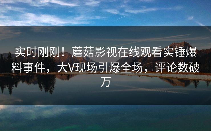 实时刚刚！蘑菇影视在线观看实锤爆料事件，大V现场引爆全场，评论数破万