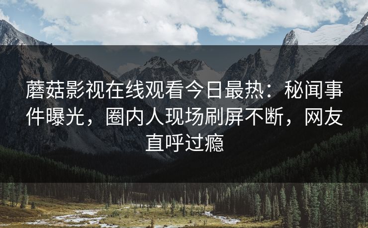 蘑菇影视在线观看今日最热：秘闻事件曝光，圈内人现场刷屏不断，网友直呼过瘾