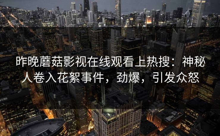 昨晚蘑菇影视在线观看上热搜：神秘人卷入花絮事件，劲爆，引发众怒