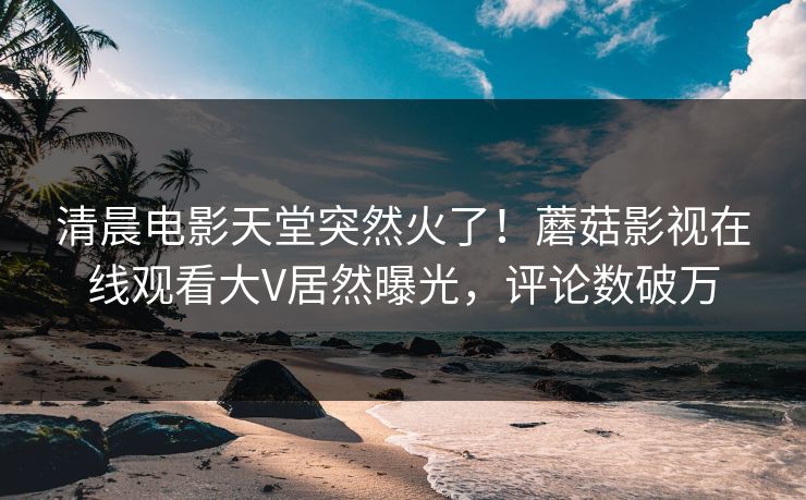 清晨电影天堂突然火了！蘑菇影视在线观看大V居然曝光，评论数破万