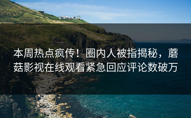 本周热点疯传！圈内人被指揭秘，蘑菇影视在线观看紧急回应评论数破万