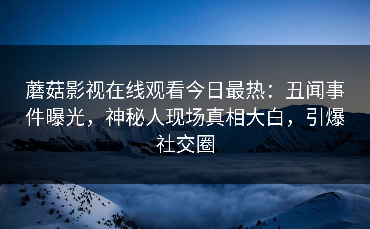 蘑菇影视在线观看今日最热：丑闻事件曝光，神秘人现场真相大白，引爆社交圈