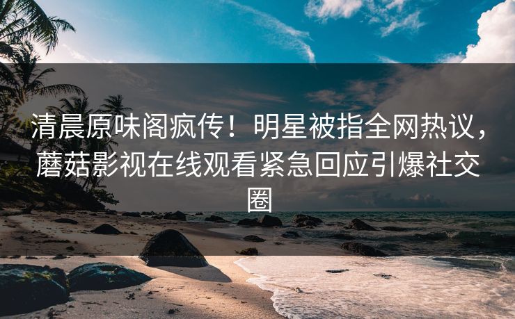 清晨原味阁疯传！明星被指全网热议，蘑菇影视在线观看紧急回应引爆社交圈