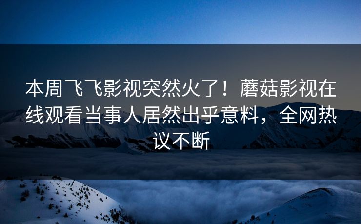 本周飞飞影视突然火了！蘑菇影视在线观看当事人居然出乎意料，全网热议不断