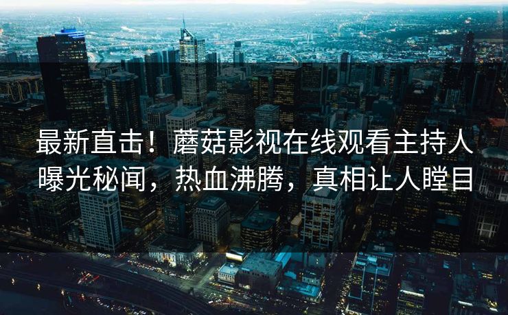 最新直击！蘑菇影视在线观看主持人曝光秘闻，热血沸腾，真相让人瞠目