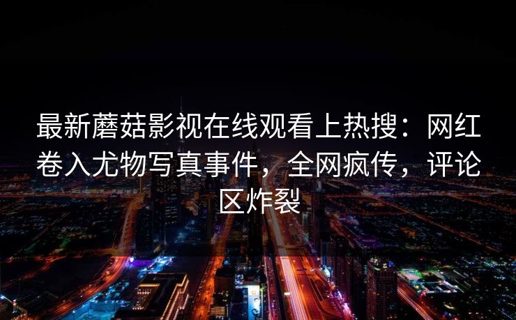 最新蘑菇影视在线观看上热搜：网红卷入尤物写真事件，全网疯传，评论区炸裂