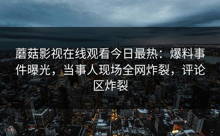 蘑菇影视在线观看今日最热：爆料事件曝光，当事人现场全网炸裂，评论区炸裂
