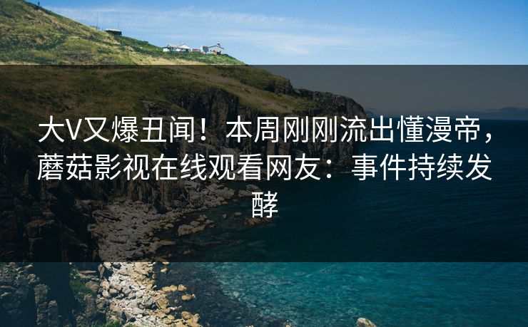大V又爆丑闻！本周刚刚流出懂漫帝，蘑菇影视在线观看网友：事件持续发酵