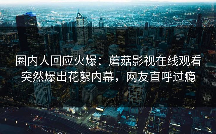 圈内人回应火爆：蘑菇影视在线观看突然爆出花絮内幕，网友直呼过瘾