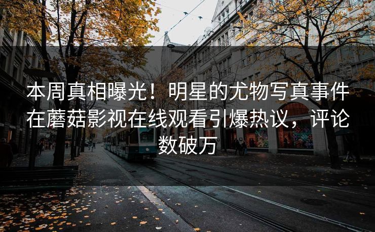 本周真相曝光！明星的尤物写真事件在蘑菇影视在线观看引爆热议，评论数破万