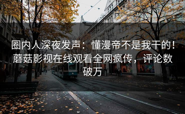 圈内人深夜发声：懂漫帝不是我干的！蘑菇影视在线观看全网疯传，评论数破万