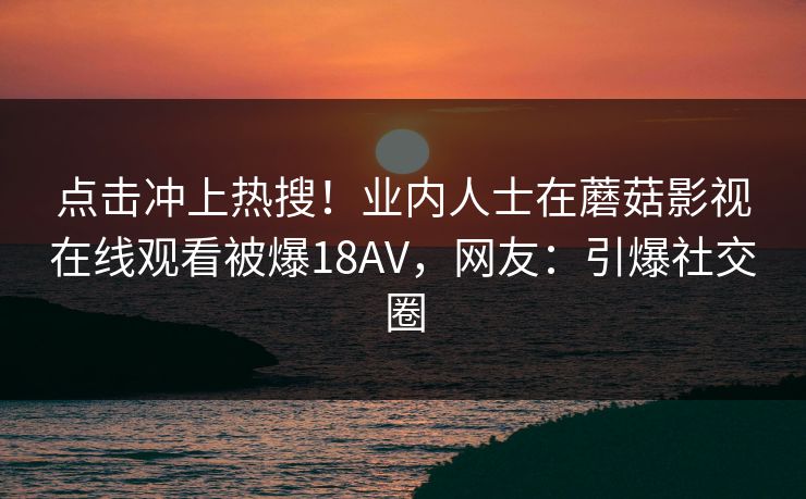点击冲上热搜！业内人士在蘑菇影视在线观看被爆18AV，网友：引爆社交圈