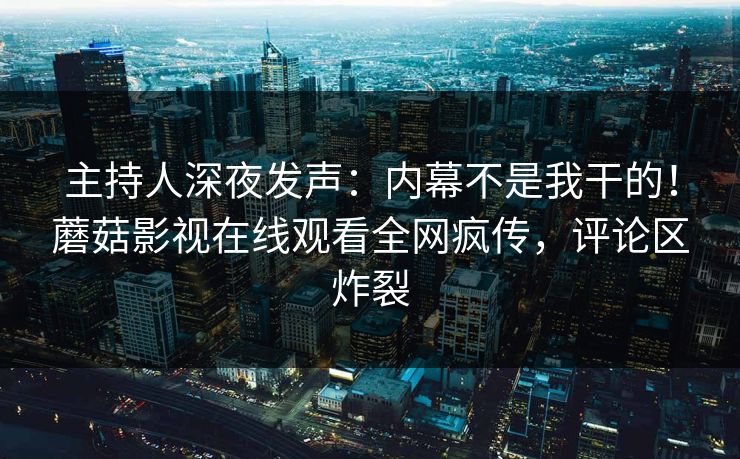 主持人深夜发声：内幕不是我干的！蘑菇影视在线观看全网疯传，评论区炸裂