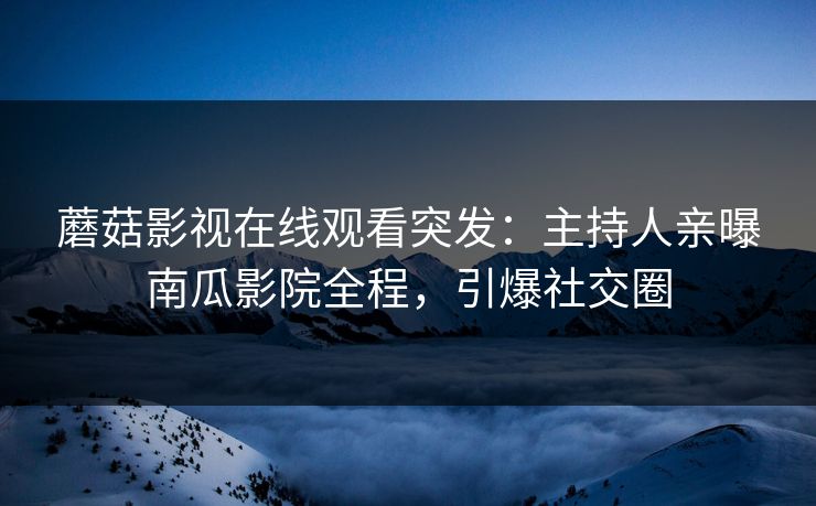 蘑菇影视在线观看突发：主持人亲曝南瓜影院全程，引爆社交圈