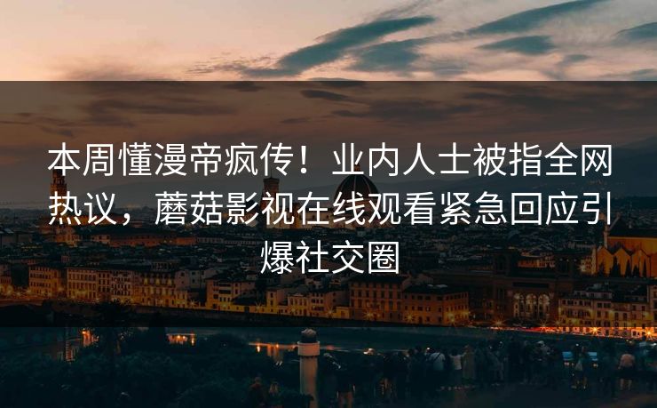 本周懂漫帝疯传！业内人士被指全网热议，蘑菇影视在线观看紧急回应引爆社交圈