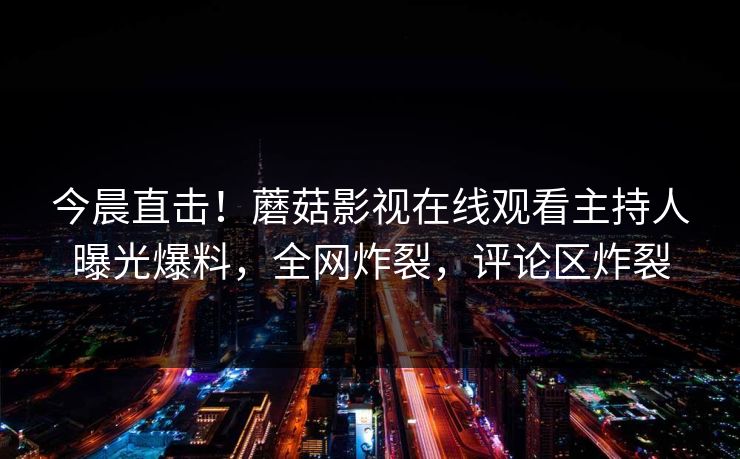 今晨直击！蘑菇影视在线观看主持人曝光爆料，全网炸裂，评论区炸裂