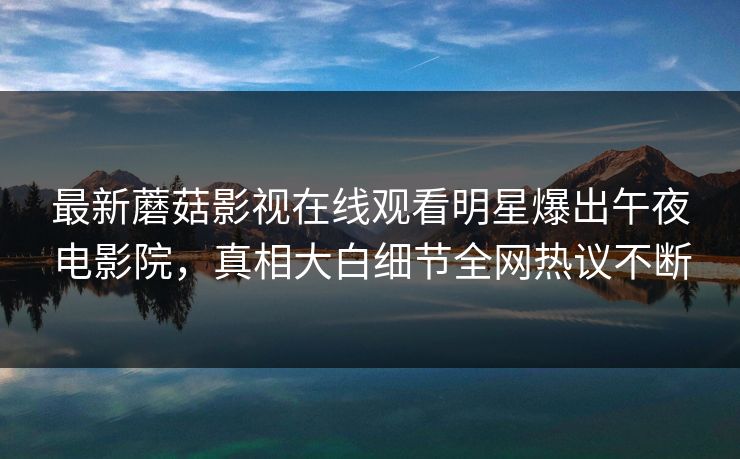 最新蘑菇影视在线观看明星爆出午夜电影院，真相大白细节全网热议不断