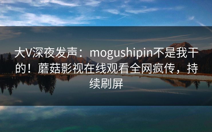 大V深夜发声：mogushipin不是我干的！蘑菇影视在线观看全网疯传，持续刷屏