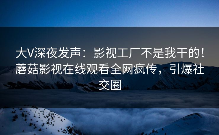 大V深夜发声：影视工厂不是我干的！蘑菇影视在线观看全网疯传，引爆社交圈